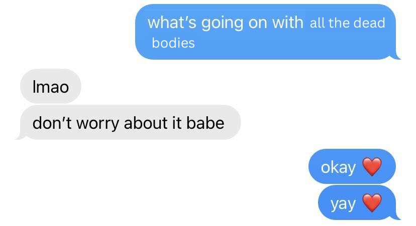 That meme where someone is texting "what's going on with the stock market" and someone else replies "lmao don't worry about it babe" and they say "okay [heart emoji] yay [heart emoji]" except i've updated it to have her asking "what's going on with all the dead bodies"
