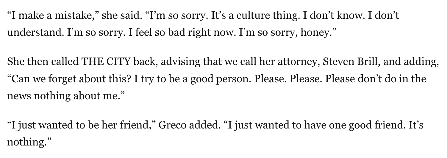 A screenshot of the article, which reads: “I make a mistake,” she said. “I’m so sorry. It’s a culture thing. I don’t know. I don’t understand. I’m so sorry. I feel so bad right now. I’m so sorry, honey.” She then called THE CITY back, advising that we call her attorney, Steven Brill, and adding, “Can we forget about this? I try to be a good person. Please. Please. Please don’t do in the news nothing about me.” “I just wanted to be her friend,” Greco added. “I just wanted to have one good friend. It’s nothing.”