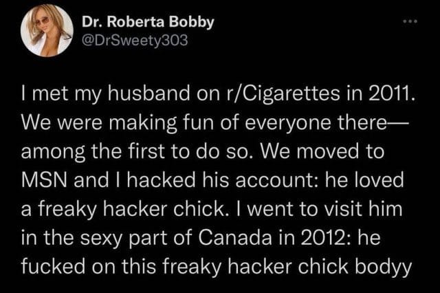 A screenshot of a tweet from the iconic user known as Dr. Roberta Bobby that reads "I met my husband on r/Cigarettes in 2011. We were making fun of everyone there — among the first to do so. We moved to MSN and I hacked his account: he loved a freaky hacker chick. I went to visit him in the sexy part of Canada in 2012: he fucked on this freaky hacker chick bodyy"